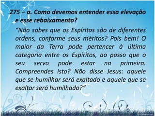 275. O poder e a consideração de que um homem gozou na Terra lhe dão supremacia no mundo dos Espíritos?  “Não; pois que os pequenos serão elevados e os grandes rebaixados. Lê os salmos.”