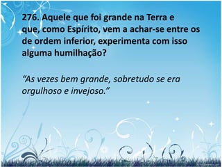 275 – a. Como devemos entender essa elevação e esse rebaixamento?  	“Não sabes que os Espíritos são de diferentes ordens, conforme seus méritos? Pois bem! O maior da Terra pode pertencer à última categoria entre os Espíritos, ao passo que o seu servo pode estar na primeira. Compreendes isto? Não disse Jesus: aquele que se humilhar será exaltado e aquele que se exaltar será humilhado?”