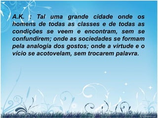 278. Os Espíritos das diferentes ordens se acham misturados uns com os outros?  “Sim e não. Quer dizer: eles se veem, mas se distinguem uns dos outros. Evitam-se ou se aproximam, conforme à simpatia ou à antipatia que reciprocamente uns inspiram aos outros, tal qual sucede entre vós. Constituem um mundo do qual o vosso é pálido reflexo. Os da mesma categoria se reúnem por uma espécie de afinidade e formam grupos ou famílias, unidos pelos laços da simpatia e pelos fins a que visam: os bons, pelo desejo de fazerem o bem; os maus, pelo de fazerem o mal, pela vergonha de suas faltas e pela necessidade de se acharem entre os que se lhes assemelham.”  