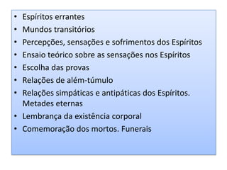 Espíritos errantesMundos transitóriosPercepções, sensações e sofrimentos dos Espíritos Ensaio teórico sobre as sensações nos EspíritosEscolha das provasRelações de além-túmuloRelações simpáticas e antipáticas dos Espíritos. Metades eternas Lembrança da existência corporalComemoração dos mortos. Funerais 