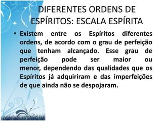 DIFERENTES ORDENS DE ESPÍRITOS: ESCALA ESPÍRITAExistem entre os Espíritos diferentes ordens, de acordo com o grau de perfeição que tenham alcançado. Esse grau de perfeição pode ser maior ou menor, dependendo das qualidades que os Espíritos já adquiriram e das imperfeições de que ainda não se despojaram.