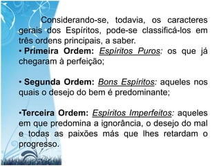 Considerando-se, todavia, os caracteres gerais dos Espíritos, pode-se classificá-los em três ordens principais, a saber.Primeira Ordem: Espíritos Puros: os que já chegaram à perfeição;