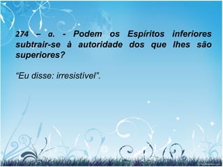 274. Da existência de diferentes ordens de Espíritos, resulta para estes alguma hierarquia de poderes? Há entre eles subordinação e autoridade? 		“Muito grande. Os Espíritos têm uns sobre os outros a autoridade correspondente ao grau de superioridade que hajam alcançado, autoridade que eles exercem por um ascendente moral irresistível.”
