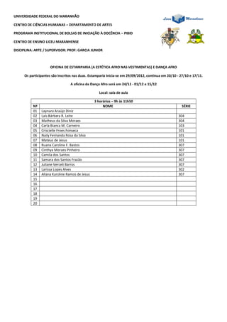 UNIVERSIDADE FEDERAL DO MARANHÃO

CENTRO DE CIÊNCIAS HUMANAS – DEPARTAMENTO DE ARTES

PROGRAMA INSTITUCIONAL DE BOLSAS DE INICIAÇÃO À DOCÊNCIA – PIBID

CENTRO DE ENSINO LICEU MARANHENSE

DISCIPLINA: ARTE / SUPERVISOR: PROF: GARCIA JUNIOR



                      OFICINA DE ESTAMPARIA (A ESTÉTICA AFRO NAS VESTIMENTAS) E DANÇA AFRO

      Os participantes são inscritos nas duas. Estamparia inicia-se em 29/09/2012, continua em 20/10 - 27/10 e 17/11.

                                  A oficina de Dança Afro será em 24/11 - 01/12 e 15/12

                                                    Local: sala de aula

                                                 3 horários – 9h às 11h50
           Nº                                         NOME                                              SÉRIE
           01   Laynara Araújo Diniz
           02   Laís Bárbara R. Leite                                                                304
           03   Matheus da Silva Moraes                                                              304
           04   Carla Bianca M. Carneiro                                                             103
           05   Criscielle Froes Fonseca                                                             101
           06   Naily Fernanda Rosa da Silva                                                         101
           07   Mateus de Jesus                                                                      101
           08   Ruana Caroline F. Bastos                                                             307
           09   Cinthya Moraes Pinheiro                                                              307
           10   Camila dos Santos                                                                    307
           11   Samara dos Santos Frazão                                                             307
           12   Juliane Verceli Barros                                                               307
           13   Larissa Lopes Alves                                                                  302
           14   Allana Karoline Ramos de Jesus                                                       307
           15
           16
           17
           18
           19
           20
 