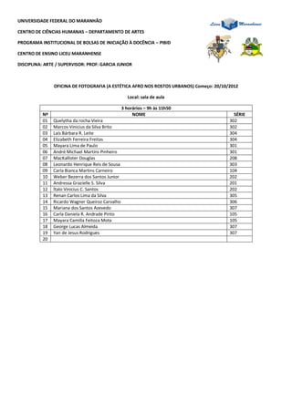 UNIVERSIDADE FEDERAL DO MARANHÃO

CENTRO DE CIÊNCIAS HUMANAS – DEPARTAMENTO DE ARTES

PROGRAMA INSTITUCIONAL DE BOLSAS DE INICIAÇÃO À DOCÊNCIA – PIBID

CENTRO DE ENSINO LICEU MARANHENSE

DISCIPLINA: ARTE / SUPERVISOR: PROF: GARCIA JUNIOR



               OFICINA DE FOTOGRAFIA (A ESTÉTICA AFRO NOS ROSTOS URBANOS) Começo: 20/10/2012

                                                    Local: sala de aula

                                                 3 horários – 9h às 11h50
          Nº                                          NOME                                SÉRIE
          01   Quelytha da rocha Vieira                                                 302
          02   Marcos Vinicius da Silva Brito                                           302
          03   Laís Bárbara R. Leite                                                    304
          04   Elizabeth Ferreira Freitas                                               304
          05   Mayara Lima de Paulo                                                     301
          06   André Michael Martins Pinheiro                                           301
          07   MacKallister Douglas                                                     208
          08   Leonardo Henrique Reis de Sousa                                          303
          09   Carla Bianca Martins Carneiro                                            104
          10   Weber Bezerra dos Santos Junior                                          202
          11   Andressa Grazielle S. Silva                                              201
          12   Ítalo Vinicius C. Santos                                                 202
          13   Renan Carlos Lima da Silva                                               305
          14   Ricardo Wagner Queiroz Carvalho                                          306
          15   Mariana dos Santos Azevedo                                               307
          16   Carla Daniela R. Andrade Pinto                                           105
          17   Mayara Camilla Feitoza Mota                                              105
          18   George Lucas Almeida                                                     307
          19   Yan de Jesus Rodrigues                                                   307
          20
 