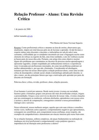 Relação Professor - Aluno: Uma Revisão
 Crítica

1 de janeiro de 2008


definir tamanho aA aA


                                              *Por Denise de Cássia Trevisan Siqueira

Resumo: Como profissionais críticos e atuantes na área de ensino, observamos que,
atualmente, impera um total descaso pelo ato de lecionar e aprender. Já não há mais o
respeito mútuo entre discentes e docentes; a indisciplina em sala de aula é uma
constante; a dificuldade que os estudantes encontram em usar a linguagem escrita como
elemento de reforço ou registro da fala, uma triste realidade; e atos de violência escolar
já fazem parte do nosso dia-a-dia. Portanto, este artigo têm como objetivo mostrar
alguns dos problemas que constatamos no decorrer do processo ensino-aprendizagem e
apresentar sugestões, sempre respaldadas por embasamentos teóricos e experiências
reais vivenciadas por profissionais renomados, de como tais problemas poderiam ser
melhor administrados e, por que não, eliminados. Considerando tal abordagem,
tomamos por base de nossas observações a relação professor-aluno, como uma revisão
crítica de desempenho e atitude social; aliada à metodologia adotada pelo docente; se
não o maior, um dos principais fatores que rege a motivação pelo aprender por parte do
discente em formação.

Palavras-chave: crítica, revisão, professor, aluno, relações pessoais.



O ser humano é social por natureza. Desde muito jovens vivemos em sociedade,
fazemos parte e formamos grupos com pessoas das mais diversificadas crenças, origens
e personalidades. Graças a esse convívio no decorrer de nossas vidas, vivemos situações
que nos constrangem ou enaltecem, sofremos desilusões, aprendemos com nossos erros
e acertos e, através de comparações, conseguimos construir a nossa personalidade e
interagir com o universo.

Nesse referencial, nossos melhores amigos, aqueles que com suas críticas e conselhos,
muitas vezes, melhoram certos aspectos e comportamentos negativos que apresentamos,
conseguem nos sensibilizar, pois conquistaram nossa confiança, nosso respeito, são
exemplos de companheirismo e demonstram um sincero interesse pelo nosso bem-estar.

Se as relações humanas, embora complexas, são peças fundamentais na realização de
mudanças em nível profissional e comportamental, como podemos ignorar a
importância de tal interação entre professores e alunos?
 