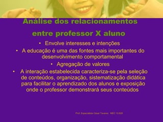Análise dos relacionamentos entre professor X aluno   Envolve interesses e intenções  A educação é uma das fontes mais importantes do desenvolvimento comportamental  Agregação de valores A interação estabelecida caracteriza-se pela seleção de conteúdos, organização, sistematização didática para facilitar o aprendizado dos alunos e exposição onde o professor demonstrará seus conteúdos   