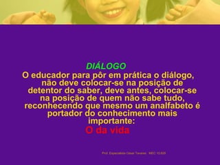 DIÁLOGO  O educador para pôr em prática o diálogo, não deve colocar-se na posição de detentor do saber, deve antes, colocar-se na posição de quem não sabe tudo, reconhecendo que mesmo um analfabeto é portador do conhecimento mais importante:   O da vida   