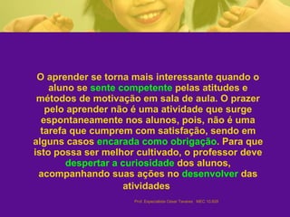 O aprender se torna mais interessante quando o aluno se  sente competente  pelas atitudes e métodos de motivação em sala de aula. O prazer pelo aprender não é uma atividade que surge espontaneamente nos alunos, pois, não é uma tarefa que cumprem com satisfação, sendo em alguns casos  encarada como obrigação . Para que isto possa ser melhor cultivado, o professor deve  despertar a curiosidade  dos alunos, acompanhando suas ações no  desenvolver  das atividades   