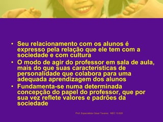 Seu relacionamento com os alunos é expresso pela relação que ele tem com a sociedade e com cultura  O modo de agir do professor em sala de aula, mais do que suas características de personalidade que colabora para uma adequada aprendizagem dos alunos  Fundamenta-se numa determinada concepção do papel do professor, que por sua vez reflete valores e padrões da sociedade   