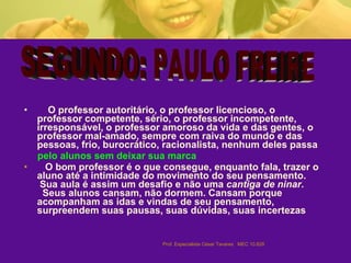 O professor autoritário, o professor licencioso, o professor competente, sério, o professor incompetente, irresponsável, o professor amoroso da vida e das gentes, o professor mal-amado, sempre com raiva do mundo e das pessoas, frio, burocrático, racionalista, nenhum deles passa pelo alunos sem deixar sua marca   O bom professor é o que consegue, enquanto fala, trazer o aluno até a intimidade do movimento do seu pensamento.  Sua aula é assim um desafio e não uma  cantiga de ninar .  Seus alunos cansam, não dormem. Cansam porque acompanham as idas e vindas de seu pensamento, surpreendem suas pausas, suas dúvidas, suas incertezas   SEGUNDO: PAULO FREIRE  