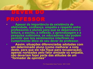 DEVER DO PROFESSOR Apesar da importância da existência de afetividade, confiança, empatia e respeito entre professores e alunos para que se desenvolva a leitura, a escrita, a reflexão, a aprendizagem e a pesquisa autônoma, os educadores não podem permitir que tais sentimentos interfiram no cumprimento ético de seu dever de professor. Assim, situações diferenciadas adotadas com um determinado aluno (como melhorar a nota deste, para que ele não fique para recuperação), apenas norteadas pelo fator amizade ou empatia, não deveriam fazer parte das atitudes de um “formador de opiniões” 