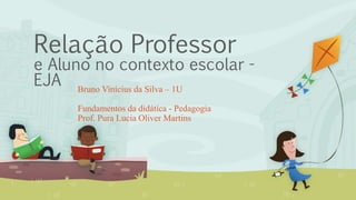 Relação Professor
e Aluno no contexto escolar -
EJA Bruno Vinícius da Silva – 1U
Fundamentos da didática - Pedagogia
Prof. Pura Lucia Oliver Martins
 