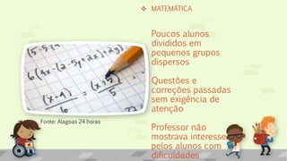  MATEMÁTICA
Poucos alunos
divididos em
pequenos grupos
dispersos
Questões e
correções passadas
sem exigência de
atenção
Professor não
mostrava interesse
pelos alunos com
dificuldades
Fonte: Alagoas 24 horas
 