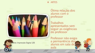  ARTES
Ótima relação dos
alunos com o
professor
Trabalhos
apresentados sem
seguir as exigências
do professor
Professor não exigia
a permanência dos
alunos em sala de
aula
Fonte: Impressão Digital 126
 
