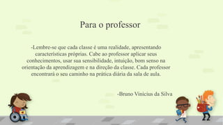 Para o professor
-Lembre-se que cada classe é uma realidade, apresentando
características próprias. Cabe ao professor aplicar seus
conhecimentos, usar sua sensibilidade, intuição, bom senso na
orientação da aprendizagem e na direção da classe. Cada professor
encontrará o seu caminho na prática diária da sala de aula.
-Bruno Vinícius da Silva
 