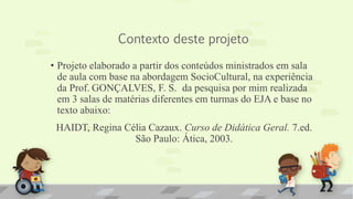 Contexto deste projeto
• Projeto elaborado a partir dos conteúdos ministrados em sala
de aula com base na abordagem SocioCultural, na experiência
da Prof. GONÇALVES, F. S. da pesquisa por mim realizada
em 3 salas de matérias diferentes em turmas do EJA e base no
texto abaixo:
HAIDT, Regina Célia Cazaux. Curso de Didática Geral. 7.ed.
São Paulo: Ática, 2003.
 