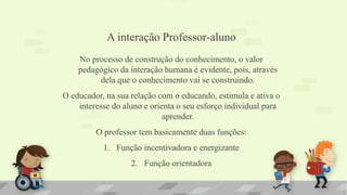 A interação Professor-aluno
No processo de construção do conhecimento, o valor
pedagógico da interação humana é evidente, pois, através
dela que o conhecimento vai se construindo.
O educador, na sua relação com o educando, estimula e ativa o
interesse do aluno e orienta o seu esforço individual para
aprender.
O professor tem basicamente duas funções:
1. Função incentivadora e energizante
2. Função orientadora
 