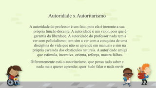 Autoridade x Autoritarismo
A autoridade do professor é um fato, pois ela é inerente a sua
própria função docente. A autoridade é um valor, pois que é
garantia da liberdade. A autoridade do professor nada tem a
ver com policialismo; tem sim a ver com a conquista de uma
disciplina de vida que não se aprende em manuais e sim na
própria escalada dos obstáculos naturais. A autoridade amiga
que estimula, incentiva, orienta, reforça, mostra falhas.
Diferentemente está o autoritarismo, que pensa tudo saber e
nada mais querer aprender, quer tudo falar e nada ouvir
 