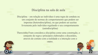 Disciplina na sala de aula
Disciplina – em relação ao indivíduo é uma regra de conduta ou
um conjunto de normas de comportamento que podem ser
impostas (heterodosciplina), ou que podem ser aceitas
livremente pelo indivíduo regulando o seu comportamento
(autodisciplina)
Therezinha Fram considera a disciplina como uma construção, o
conjunto de regra e princípios elaborados e discutidos,
através do contato com a realidade e a interação com o
outro.
 