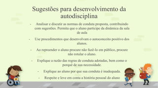 Sugestões para desenvolvimento da
autodisciplina
- Analisar e discutir as normas de conduta proposta, contribuindo
com sugestões. Permita que o aluno participe da dinâmica da sala
de aula
- Use procedimentos que desenvolvam o autoconceito positivo dos
alunos.
- Ao repreender o aluno procure não fazê-lo em público, procure
não rotular o aluno.
- Explique a razão das regras de conduta adotadas, bem como o
porquê de sua necessidade.
- Explique ao aluno por que sua conduta é inadequada.
- Respeite e leve em conta a história pessoal do aluno
 