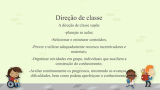 Direção de classe
A direção de classe supõe
-planejar as aulas;
-Selecionar e estruturar conteúdos;
-Prever e utilizar adequadamente recursos incentivadores e
materiais;
-Organizar atividades em grupo, individuais que auxiliem a
construção do conhecimento;
-Avaliar continuamente os progressos, mostrando os avanços e
dificuldades, bem como podem aperfeiçoar o conhecimento.
 