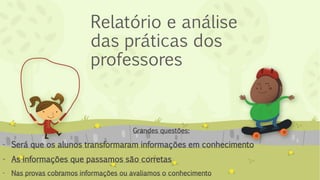 Relatório e análise
das práticas dos
professores
Grandes questões:
- Será que os alunos transformaram informações em conhecimento
- As informações que passamos são corretas
- Nas provas cobramos informações ou avaliamos o conhecimento
 