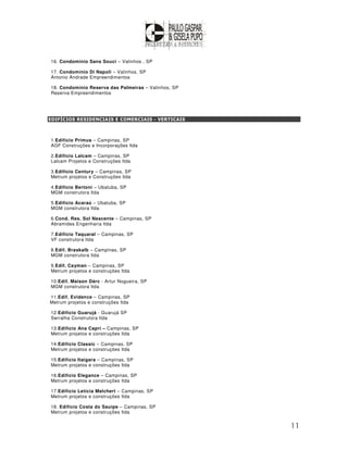 16. Condominio Sans Souci – Valinhos , SP

17. Condomínio Di Napoli – Valinhos, SP
Antonio Andrade Empreendimentos

18. Condomínio Reserva das Palmeiras – Valinhos, SP
Reserva Empreendimentos




EDIFÍCIOS RESIDENCIAIS E COMERCIAIS - VERTICAIS



1.Edifício Primus – Campinas, SP
AGF Construções e Incorporações ltda

2.Edifício Lalcam – Campinas, SP
Lalcam Projetos e Construções ltda

3.Edifício Century – Campinas, SP
Metrum projetos e Construções ltda

4.Edifício Bertoni – Ubatuba, SP
MGM construtora ltda

5.Edifício Acaraú – Ubatuba, SP
MGM construtora ltda

6.Cond. Res. Sol Nascente – Campinas, SP
Abramides Engenharia ltda

7.Edifício Taquaral – Campinas, SP
VF construtora ltda

8.Edif. Braskalb – Campinas, SP
MGM construtora ltda

9.Edif. Cayman – Campinas, SP
Metrum projetos e construções ltda

10.Edif. Maison Dárc - Artur Nogueira, SP
MGM construtora ltda

11.Edif. Evidence – Campinas, SP
Metrum projetos e construções ltda

12.Edifício Guarujá - Guarujá SP
Serralha Construtora ltda

13.Edifício Ana Capri – Campinas, SP
Metrum projetos e construções ltda

14.Edifício Classic – Campinas, SP
Metrum projetos e construções ltda

15.Edifício Itaigara – Campinas, SP
Metrum projetos e construções ltda

16.Edifício Elegance – Campinas, SP
Metrum projetos e construções ltda

17.Edifício Letícia Melchert – Campinas, SP
Metrum projetos e construções ltda

18. Edifício Costa do Sauipe – Campinas, SP
Metrum projetos e construções ltda


                                                      11
 