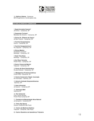 19. Edifício Atlanta - Campinas
MFO Engenharia e Construções Ltda



ESTABELECIMENTOS COMERCIAIS



1.Supermercados Guarani*
Jd Eulina – Campinas, SP

2.Cassonato Turismo*
Mansões Sto Antonio – Campinas, SP

3.Clínica Dr. Gilberto de Castro*
Jd São Vicente – Campinas, SP

4.Toninho Escapamentos
Centro – Campinas, SP

5.Toninho Escapamentos II
Pq Taquaral – Campinas, SP

6.Clínica Medica
Dra Beatriz Consolo*
Botafogo – Campinas, SP

7.Hotel Vilas Boas
Botafogo – Campinas, SP

8.Car Place Veículos
Ponte Preta – Campinas, SP

9.Centro Comercial Martini
Taquaral – Campinas, SP

10.Ponto de Dose Distribuidora
Pq dos Amarais – Campinas, SP

11.Metalgamica Produtos Gráficos
Ponte Preta –Campinas, SP

12.Centro Comercial e Resid. Invernada
Av Invernada – Valinhos, SP

13.Antonio Andrade Empreendimentos
 Valinhos, SP

14.Imax Infocenter
Jd Guarani - Campinas-SP

15. Itamaracá Mall
Valinhos SP

16. Ed. Comercial
Prop. Carlos Novaes
Ponte Preta Campinas SP

17. Farmácia de Manipulação Nova Natural
Jd Aeroporto - Campinas SP

18. Tênis Atp Sports
Cambuí Campinas São Paulo

19. Centro de Medicina Estética
Taquaral - Campinas, São Paulo

20. Centro Brasileiro de Assistência Tributaria

                                                  12
 