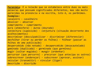 Paronímia: É a relação que se estabelece entre duas ou mais 
palavras que possuem significados diferentes, mas são muito 
parecidas na pronúncia e na escrita, isto é, os parônimos. 
Exemplos: 
cavaleiro - cavalheiro 
absolver - absorver 
comprimento – cumprimento 
aura (atmosfera) - áurea (dourada) 
conjectura (suposição) - conjuntura (situação decorrente dos 
acontecimentos) 
descriminar (desculpabilizar - discriminar (diferenciar) 
desfolhar (tirar ou perder as folhas) - folhear (passar as 
folhas de uma publicação) 
despercebido (não notado) - desapercebido (desacautelado) 
geminada (duplicada) - germinada (que germinou) 
mugir (soltar mugidos) - mungir (ordenhar) 
percursor (que percorre) - precursor (que antecipa os outros) 
sobrescrever (endereçar) - subscrever (aprovar, assinar) 
veicular (transmitir) - vincular (ligar) 
descrição - discrição 
 