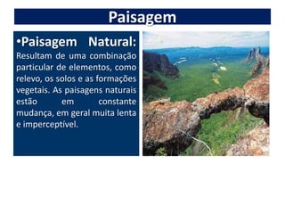 PaisagemPaisagem Natural: Resultam de uma combinação particular de elementos, como relevo, os solos e as formações vegetais. As paisagens naturais estão em constante mudança, em geral muita lenta e imperceptível.