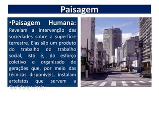 PaisagemPaisagem Humana:Revelam a intervenção das sociedades sobre a superfície terrestre. Elas são um produto do trabalho do trabalho social, isto é, do esforço coletivo e organizado de gerações que, por meio das técnicas disponíveis, instalam artefatos que servem a finalidades úteis.