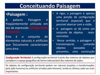 Conceituando PaisagemPaisagem :A palavra Paisagem é freqüentemente utilizada em vez da expressão Configuração Territorial. Esta é o conjunto de elementos naturais e artificiais que fisicamente caracterizam uma área .A rigor, a paisagem é apenas uma porção da configuração territorial (espacial) que é possível abarcar com a visão.A  paisagem se dá como um conjunto de objetos   reais-concretos. Nesse sentido, a paisagem é transtemporal, juntando objetos passados e presentes, uma construção transversal.Configuração Territorial: A configuração territorial é parte dos sistemas de objetos que compõem o espaço geográfico de forma indissociável dos sistemas de ações.Os objetos da configuração territorial podem ser naturais (sujeitos a transformações pela ação humana) ou artificiais (criados pelo homem), sendo os últimos cada vez mais importantes