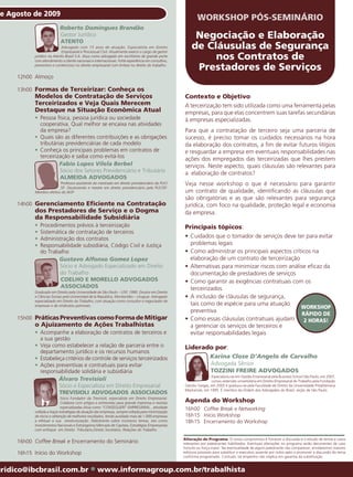 e Agosto de 2009
                                                                                                            WORKSHOP PÓS-SEMINÁRIO
                           Roberto Domingues Brandão
                           Gestor Jurídico
                           ATENTO
                                                                                                          Negociação e Elaboração
                            Advogado com 15 anos de atuação. Especialista em Direito
                            Empresarial e Processual Civil. Atualmente exerce o cargo de gestor
                                                                                                         de Cláusulas de Segurança
           jurídico na Atento Brasil S.A. Atua como advogado em escritórios de grande porte
           com atendimento a cliente nacionais e internacionais. Forte experiência em consultivo,
                                                                                                              nos Contratos de
           preventivo e contencioso no direito empresarial com ênfase no direito do trabalho.
                                                                                                          Prestadores de Serviços
     12h00 Almoço

     13h00 Formas de Terceirizar: Conheça os
           Modelos de Contratação de Serviços                                                        Contexto e Objetivo:
           Terceirizados e Veja Quais Merecem                                                        A terceirização tem sido utilizada como uma ferramenta pelas
           Destaque na Situação Econômica Atual                                                      empresas, para que elas concentrem suas tarefas secundárias
           • Pessoa física, pessoa jurídica ou sociedade                                             à empresas especializadas.
             cooperativa. Qual melhor se encaixa nas atividades
             da empresa?                                                                             Para que a contratação de terceiro seja uma parceria de
           • Quais são as diferentes contribuições e as obrigações                                   sucesso, é preciso tomar os cuidados necessários na hora
             tributárias previdenciárias de cada modelo                                              da elaboração dos contratos, a fim de evitar futuros litígios
           • Conheça os principais problemas em contratos de                                         e resguardar a empresa em eventuais responsabilidades nas
             terceirização e saiba como evitá-los                                                    ações dos empregados das terceirizadas que lhes prestem
                      Fabio Lopes Vilela Berbel                                                      serviços. Neste aspecto, quais cláusulas são relevantes para
                      Sócio dos Setores Previdenciário e Tributário                                  a elaboração de contratos?
                      ALMEIDA ADVOGADOS
                         Professor-assistente do mestrado em direito previdenciário da PUC/          Veja nesse workshop o que é necessário para garantir
                         SP. Doutorando e mestre em direito previdenciário pela PUC/SP.
           Membro efetivo do IASP                                                                    um contrato de qualidade, identificando as cláusulas que
                                                                                                     são obrigatórias e as que são relevantes para segurança
     14h00 Gerenciamento Eficiente na Contratação                                                    jurídica, com foco na qualidade, proteção legal e economia
           dos Prestadores de Serviço e o Dogma                                                      da empresa.
           da Responsabilidade Subsidiária
           •   Procedimentos prévios à terceirização                                                 Principais tópicos:
           •   Sistemática de contratação de terceiros
           •   Administração dos contratos                                                           • Cuidados que o tomador de serviços deve ter para evitar
           •   Responsabilidade subsidiária, Código Civil e Justiça                                    problemas legais
               do Trabalho                                                                           • Como administrar os principais aspectos críticos na
                      Gustavo Alfonso Gomez Lopez                                                      elaboração de um contrato de terceirização
                       Sócio e Advogado Especializado em Direito                                     • Alternativas para minimizar riscos com análise eficaz da
                       do Trabalho                                                                     documentação de prestadores de serviços
                       COELHO E MORELLO ADVOGADOS                                                    • Como garantir as exigências contratuais com os
                       ASSOCIADOS                                                                      terceirizados
           Graduado em Direito pela Universidade de São Paulo – USP, 1990. Doutor em Direito
           e Ciências Sociais pela Universidad de la República, Montevidéu – Uruguai. Advogado       • A inclusão de cláusulas de segurança,
           especializado em Direito do Trabalho, com atuação como consultor e negociador de
           empresas e de sindicatos patronais.                                                         tais como de espécie para uma atuação
                                                                                                                                                   WORKSHOP
                                                                                                       preventiva
                                                                                                                                                    RÁPIDO DE
     15h00 Práticas Preventivas como Forma de Mitigar                                                • Como essas cláusulas contratuais ajudam       2 HORAS!
           o Ajuizamento de Ações Trabalhistas                                                         a gerenciar os serviços de terceiros e
           • Acompanhe a elaboração de contratos de terceiros e                                        evitar responsabilidades legais
             a sua gestão
           • Veja como estabelecer a relação de parceria entre o                                     Liderado por:
             departamento jurídico e os recursos humanos
           • Estabeleça critérios de controle de serviços terceirizados                                             Karina Close D’Angelo de Carvalho
           • Ações preventivas e contratuais para evitar                                                            Advogada Sênior
             responsabilidade solidária e subsidiária                                                               TOZZINI FREIRE ADVOGADOS
                                                                                                                     Especializou-se em Gestão Empresarial pela Business School São Paulo, em 2007,
                     Álvaro Trevisioli                                                                               cursou extensão universitária em Direito Empresarial do Trabalho pela Fundação
                     Sócio e Especialista em Direito Empresarial                                     Getúlio Vargas, em 2005 e graduou-se pela Faculdade de Direito da Universidade Presbiteriana
                                                                                                     Mackenzie, em 1995. É membro da Ordem dos Advogados do Brasil, seção de São Paulo.
                     TREVISIOLI ADVOGADOS ASSOCIADOS
                            Sócio Fundador da Trevisioli, especialista em Direito Empresarial.
                            Colabora com artigos e entrevistas para grande imprensa e revistas       Agenda do Workshop
                            especializadas.Atua como “CONSEGLIERI” EMPRESARIAL , atividade
           voltada a traçar estratégias de atuação das empresas, sempre voltada para minimização
                                                                                                     16h00 Coffee Break e Networking
           de riscos e obtenção de melhores resultados, tendo auxiliado mais de 1.000 empresas       16h15 Início Workshop
           a efetuar a sua reestruturação. Palestrante sobre inúmeros temas, tais como               18h15 Encerramento do Workshop
           Investimentos Nacionais e Estrangeiros;Mercado de Capitais; Estratégias Empresariais
           com enfoque em Direito Tributário,Direito Societário, Relações do Trabalho.

                                                                                                    Alteração de Programa: O nosso compromisso é fornecer a discussão e o estudo de temas e casos
     16h00 Coffee Break e Encerramento do Seminário                                                 relevantes por palestrantes habilitados. Eventuais alterações no programa serão decorrentes de caso
                                                                                                    fortuito ou força maior. Na eventualidade de algum palestrante não comparecer, envidaremos maiores
     16h15 Início do Workshop                                                                       esforços possíveis para substituir o executivo ausente por outro apto a promover a discussão do tema
                                                                                                    conforme programado. Contudo, tal empenho não implica em garantia da substituição.


uridico@ibcbrasil.com.br                       ●   www.informagroup.com.br/trabalhista
 