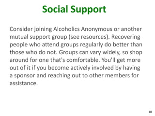 10
Social Support
Consider joining Alcoholics Anonymous or another
mutual support group (see resources). Recovering
people who attend groups regularly do better than
those who do not. Groups can vary widely, so shop
around for one that's comfortable. You'll get more
out of it if you become actively involved by having
a sponsor and reaching out to other members for
assistance.
 
