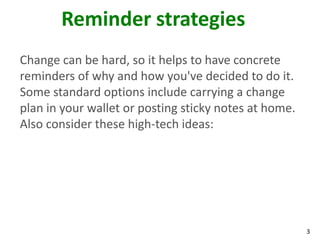 3
Reminder strategies
Change can be hard, so it helps to have concrete
reminders of why and how you've decided to do it.
Some standard options include carrying a change
plan in your wallet or posting sticky notes at home.
Also consider these high-tech ideas:
 