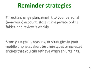 4
Reminder strategies
Fill out a change plan, email it to your personal
(non-work) account, store it in a private online
folder, and review it weekly.
Store your goals, reasons, or strategies in your
mobile phone as short text messages or notepad
entries that you can retrieve when an urge hits.
 