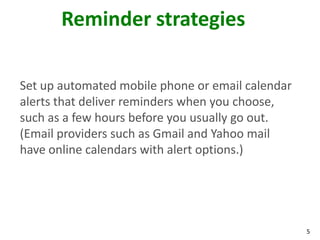 5
Reminder strategies
Set up automated mobile phone or email calendar
alerts that deliver reminders when you choose,
such as a few hours before you usually go out.
(Email providers such as Gmail and Yahoo mail
have online calendars with alert options.)
 
