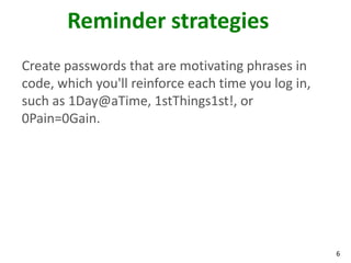 6
Reminder strategies
Create passwords that are motivating phrases in
code, which you'll reinforce each time you log in,
such as 1Day@aTime, 1stThings1st!, or
0Pain=0Gain.
 