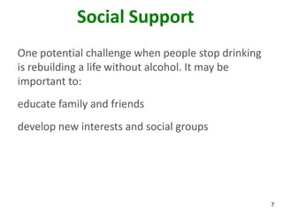 7
Social Support
One potential challenge when people stop drinking
is rebuilding a life without alcohol. It may be
important to:
educate family and friends
develop new interests and social groups
 
