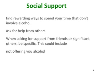 8
Social Support
find rewarding ways to spend your time that don't
involve alcohol
ask for help from others
When asking for support from friends or significant
others, be specific. This could include
not offering you alcohol
 