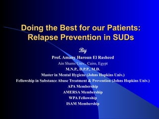 Doing the Best for our Patients: Relapse Prevention in SUDs By Prof. Amany Haroun El Rasheed Ain Shams Univ., Cairo, Egypt M.N.P., D.P.P., M.D. Master in Mental Hygiene (Johns Hopkins Univ.) Fellowship in Substance Abuse Treatment & Prevention (Johns Hopkins Univ.) APA Membership AMERSA Membership WPA Fellowship ISAM Membership 