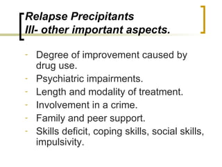 Relapse Precipitants
III- other important aspects.

-   Degree of improvement caused by
    drug use.
-   Psychiatric impairments.
-   Length and modality of treatment.
-   Involvement in a crime.
-   Family and peer support.
-   Skills deficit, coping skills, social skills,
    impulsivity.
 