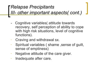 Relapse Precipitants
III- other important aspects( cont.)

- Cognitive variables( attitude towards
  recovery, self perception of ability to cope
  with high risk situations, level of cognitive
  functions).
- Craving and withdrawal sx.
- Spiritual variables ( shame ,sense of guilt,
  sense of emptiness)
- Negative attitude of the care giver.
- Inadequate after care.
 