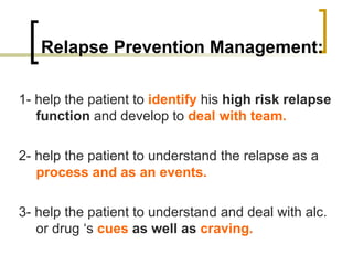 Relapse Prevention Management:

1- help the patient to identify his high risk relapse
   function and develop to deal with team.

2- help the patient to understand the relapse as a
   process and as an events.

3- help the patient to understand and deal with alc.
   or drug ‘s cues as well as craving.
 