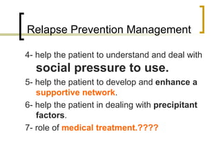 Relapse Prevention Management

4- help the patient to understand and deal with
  social pressure to use.
5- help the patient to develop and enhance a
   supportive network.
6- help the patient in dealing with precipitant
   factors.
7- role of medical treatment.????
 