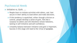 Psychosocial Needs
 Initiative vs. Guilt. ...
 People learn to initiate activities with others, and feel
secure in their ability to lead others and make decisions.
 If this tendency is squelched, either through criticism or
control, people develop a sense of guilt, feel like a
nuisance to others and will therefore remain followers,
lacking in self-initiative and self-confidence.
 A healthy balance between initiative and guilt is important.
Success in this stage will lead to the virtue of purpose.
 