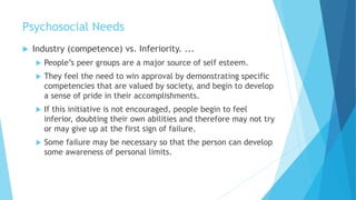 Psychosocial Needs
 Industry (competence) vs. Inferiority. ...
 People’s peer groups are a major source of self esteem.
 They feel the need to win approval by demonstrating specific
competencies that are valued by society, and begin to develop
a sense of pride in their accomplishments.
 If this initiative is not encouraged, people begin to feel
inferior, doubting their own abilities and therefore may not try
or may give up at the first sign of failure.
 Some failure may be necessary so that the person can develop
some awareness of personal limits.
 