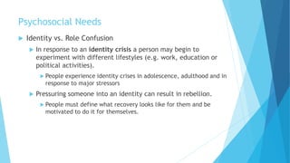 Psychosocial Needs
 Identity vs. Role Confusion
 In response to an identity crisis a person may begin to
experiment with different lifestyles (e.g. work, education or
political activities).
 People experience identity crises in adolescence, adulthood and in
response to major stressors
 Pressuring someone into an identity can result in rebellion.
 People must define what recovery looks like for them and be
motivated to do it for themselves.
 