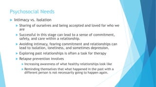 Psychosocial Needs
 Intimacy vs. Isolation
 Sharing of ourselves and being accepted and loved for who we
are
 Successful in this stage can lead to a sense of commitment,
safety, and care within a relationship.
 Avoiding intimacy, fearing commitment and relationships can
lead to isolation, loneliness, and sometimes depression.
 Exploring past relationships is often a task for therapy
 Relapse prevention involves
 Increasing awareness of what healthy relationships look like
 Reminding themselves that what happened in the past with a
different person is not necessarily going to happen again.
 